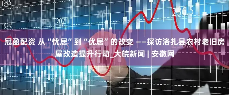 冠盈配资 从“忧居”到“优居”的改变 ——探访洛扎县农村老旧房屋改造提升行动_大皖新闻 | 安徽网
