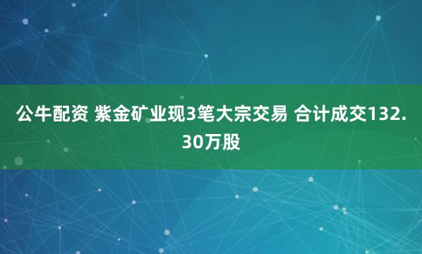 公牛配资 紫金矿业现3笔大宗交易 合计成交132.30万股