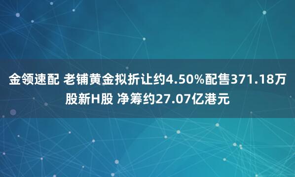 金领速配 老铺黄金拟折让约4.50%配售371.18万股新H股 净筹约27.07亿港元
