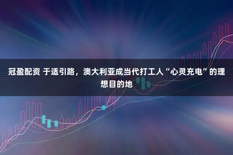 冠盈配资 于适引路，澳大利亚成当代打工人“心灵充电”的理想目的地