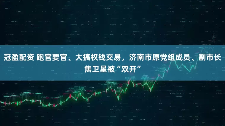 冠盈配资 跑官要官、大搞权钱交易，济南市原党组成员、副市长焦卫星被“双开”