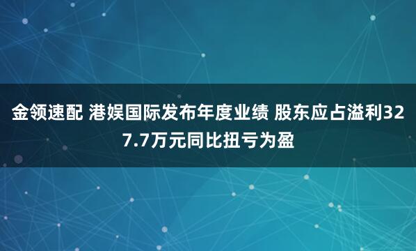 金领速配 港娱国际发布年度业绩 股东应占溢利327.7万元同比扭亏为盈