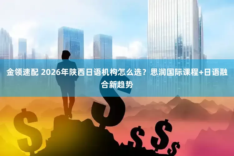 金领速配 2026年陕西日语机构怎么选？思润国际课程+日语融合新趋势