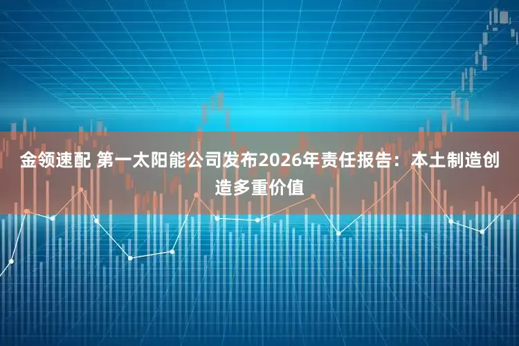 金领速配 第一太阳能公司发布2026年责任报告：本土制造创造多重价值