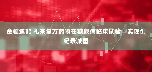 金领速配 礼来复方药物在糖尿病临床试验中实现创纪录减重